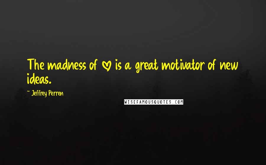 Jeffrey Perren Quotes: The madness of love is a great motivator of new ideas.