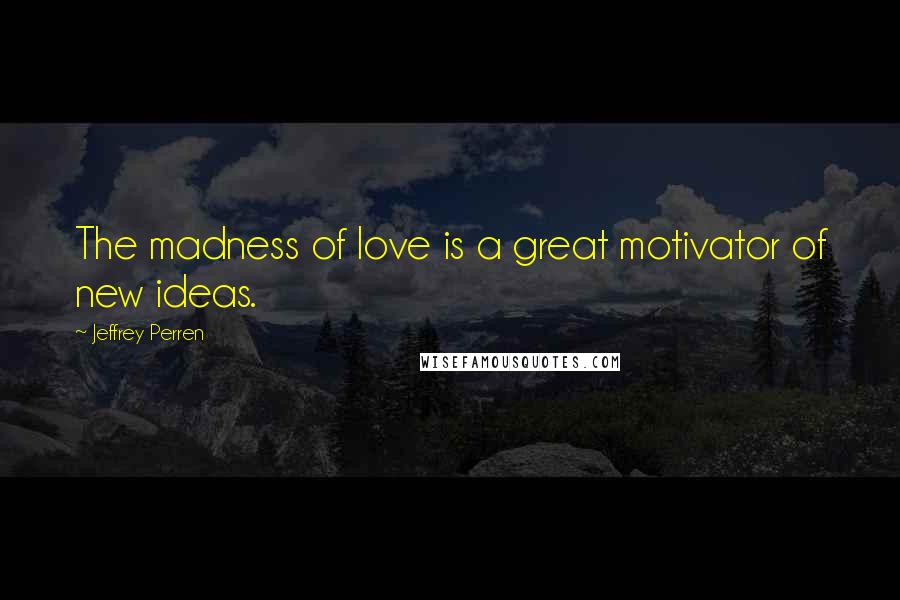 Jeffrey Perren Quotes: The madness of love is a great motivator of new ideas.