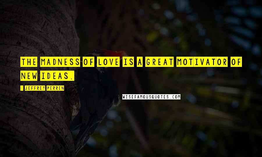 Jeffrey Perren Quotes: The madness of love is a great motivator of new ideas.