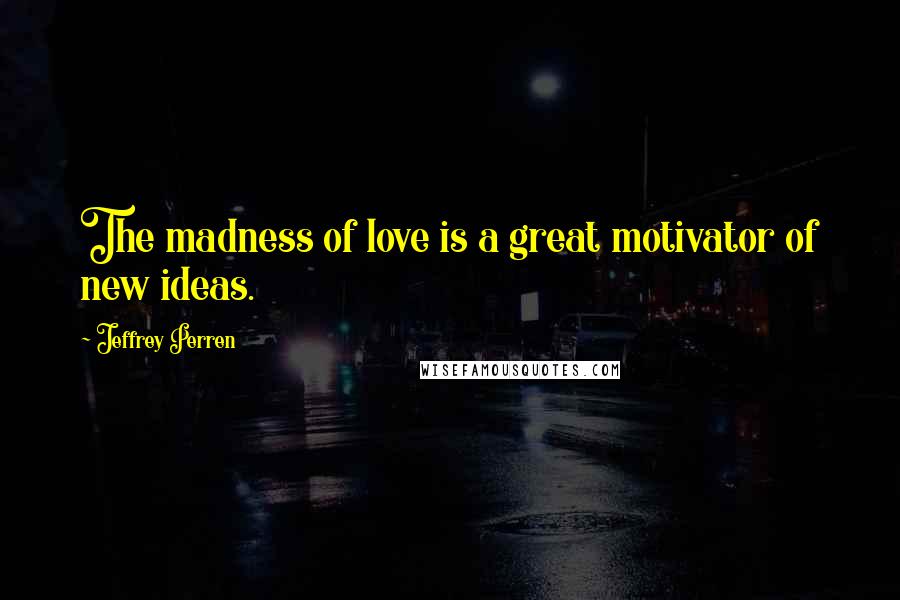 Jeffrey Perren Quotes: The madness of love is a great motivator of new ideas.