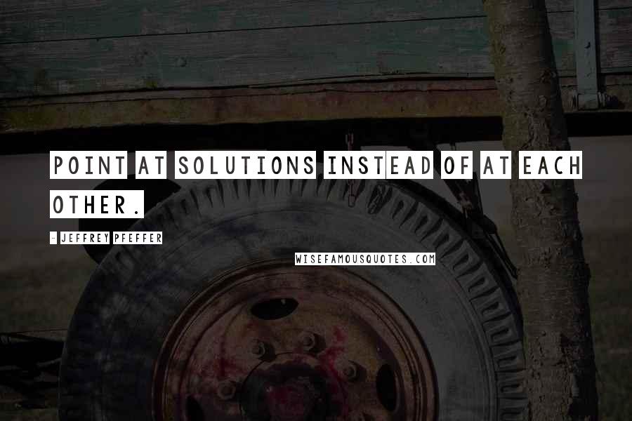Jeffrey Pfeffer Quotes: Point at solutions instead of at each other.
