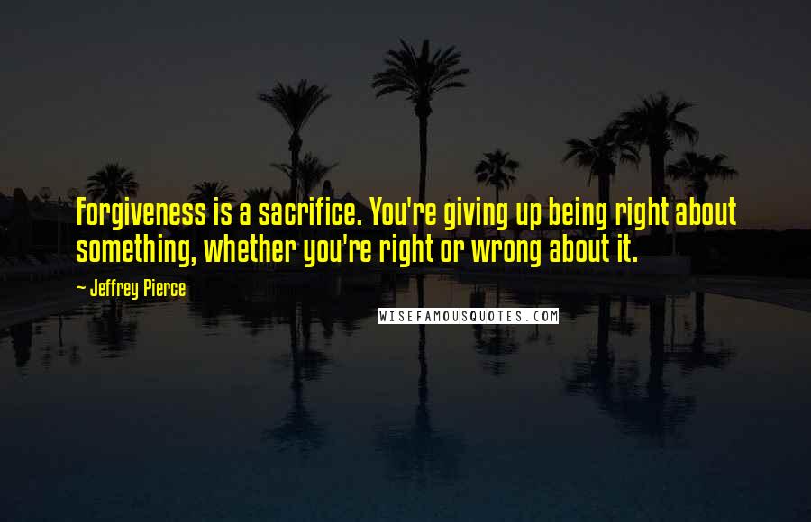 Jeffrey Pierce Quotes: Forgiveness is a sacrifice. You're giving up being right about something, whether you're right or wrong about it.