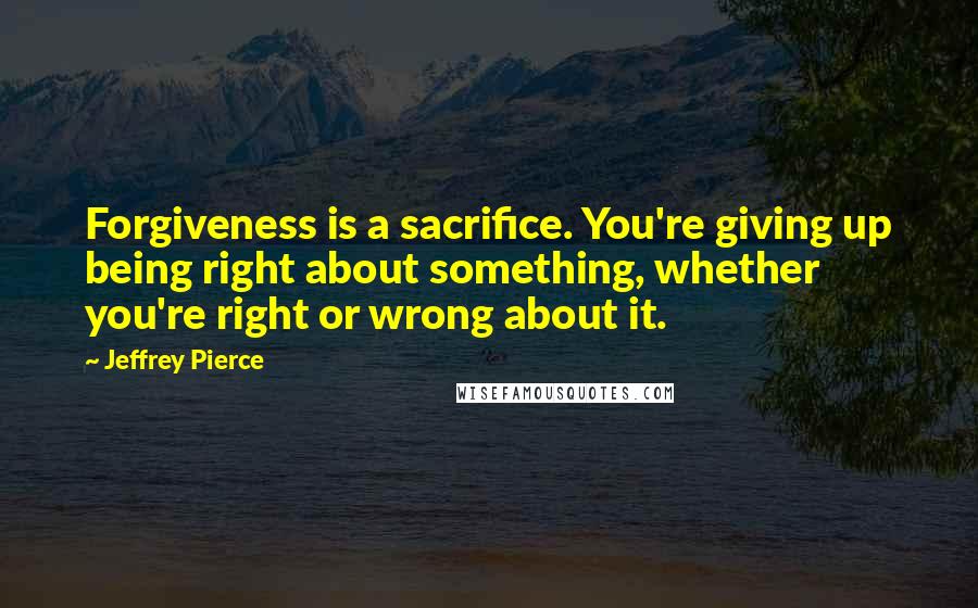 Jeffrey Pierce Quotes: Forgiveness is a sacrifice. You're giving up being right about something, whether you're right or wrong about it.