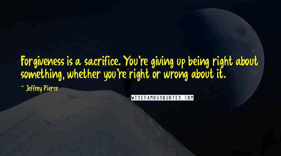 Jeffrey Pierce Quotes: Forgiveness is a sacrifice. You're giving up being right about something, whether you're right or wrong about it.