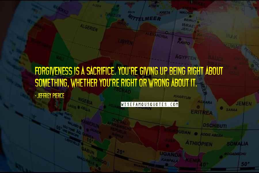 Jeffrey Pierce Quotes: Forgiveness is a sacrifice. You're giving up being right about something, whether you're right or wrong about it.