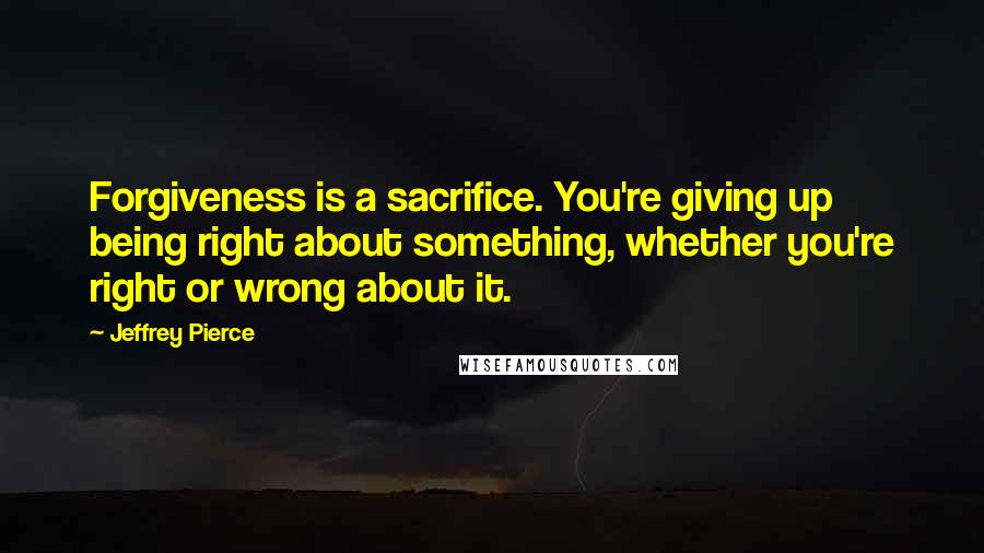 Jeffrey Pierce Quotes: Forgiveness is a sacrifice. You're giving up being right about something, whether you're right or wrong about it.