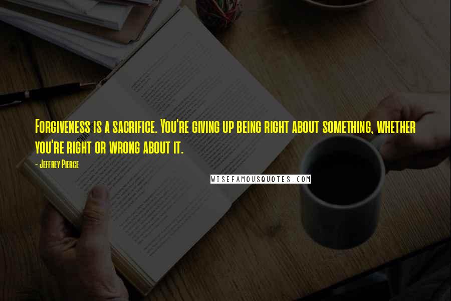 Jeffrey Pierce Quotes: Forgiveness is a sacrifice. You're giving up being right about something, whether you're right or wrong about it.