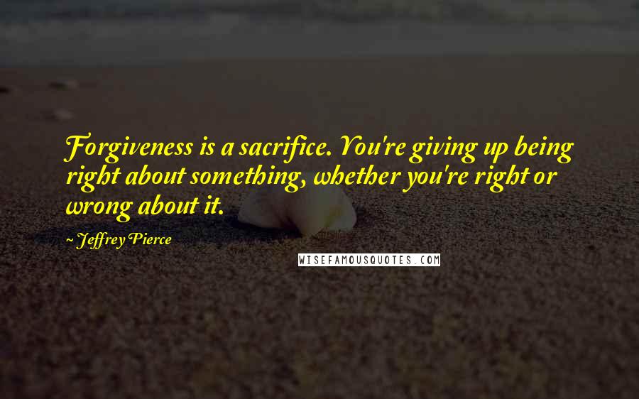 Jeffrey Pierce Quotes: Forgiveness is a sacrifice. You're giving up being right about something, whether you're right or wrong about it.