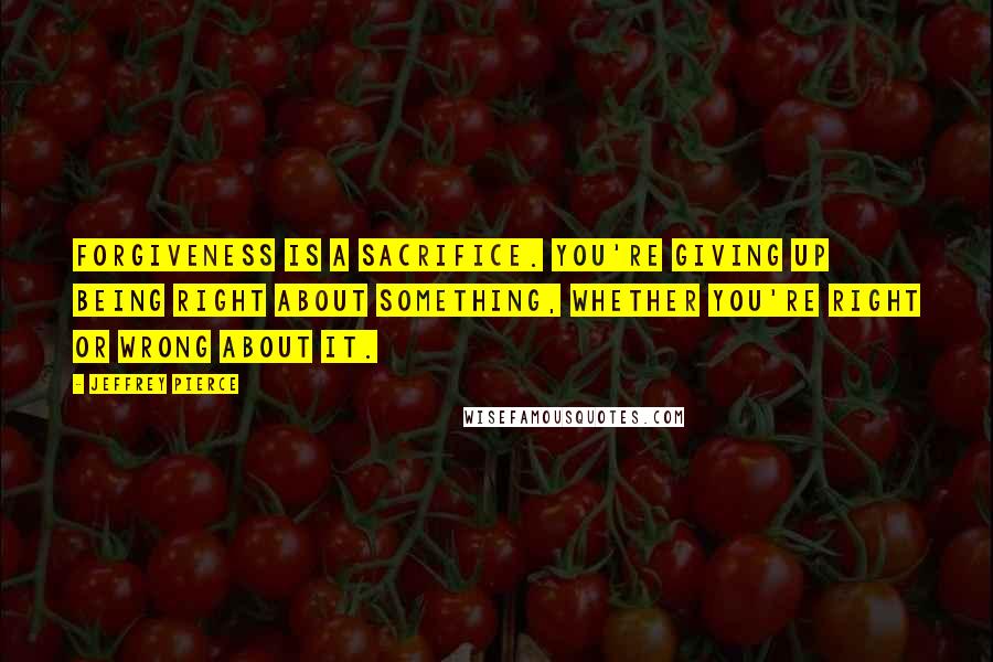 Jeffrey Pierce Quotes: Forgiveness is a sacrifice. You're giving up being right about something, whether you're right or wrong about it.