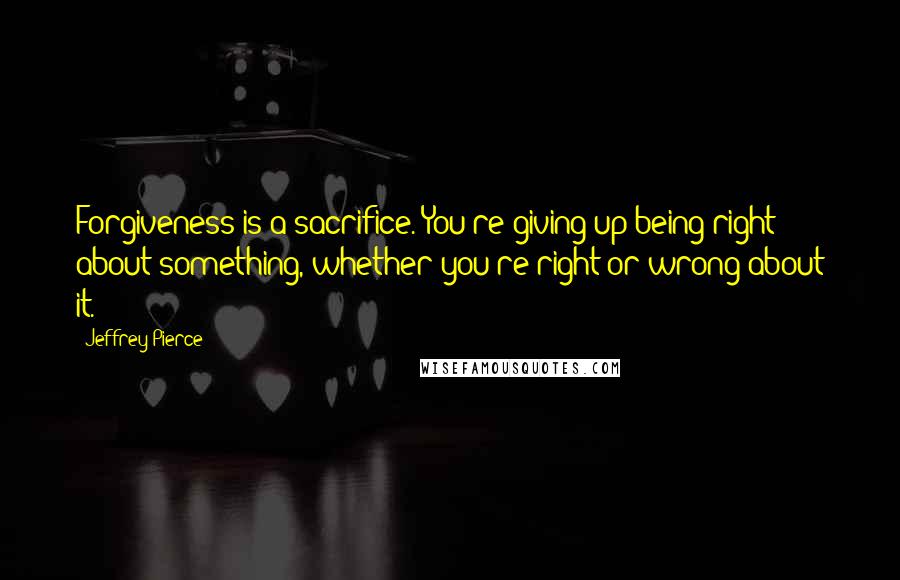 Jeffrey Pierce Quotes: Forgiveness is a sacrifice. You're giving up being right about something, whether you're right or wrong about it.