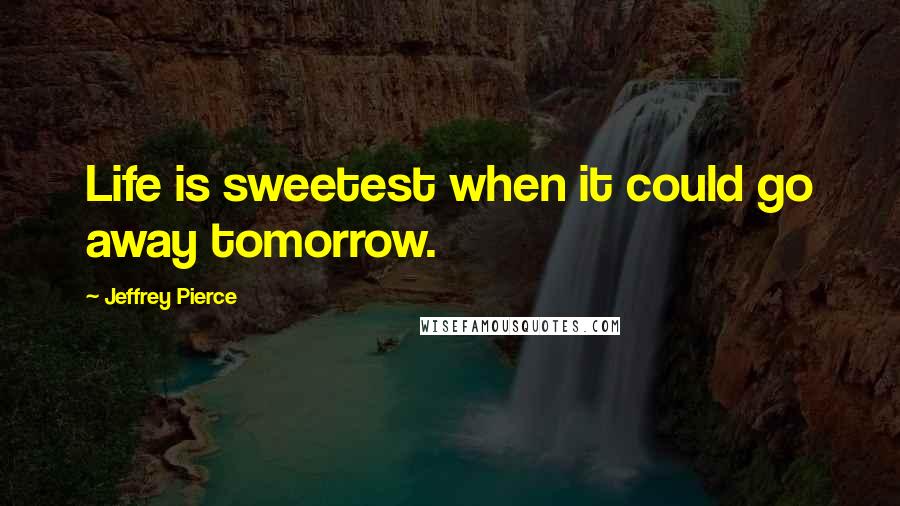 Jeffrey Pierce Quotes: Life is sweetest when it could go away tomorrow.