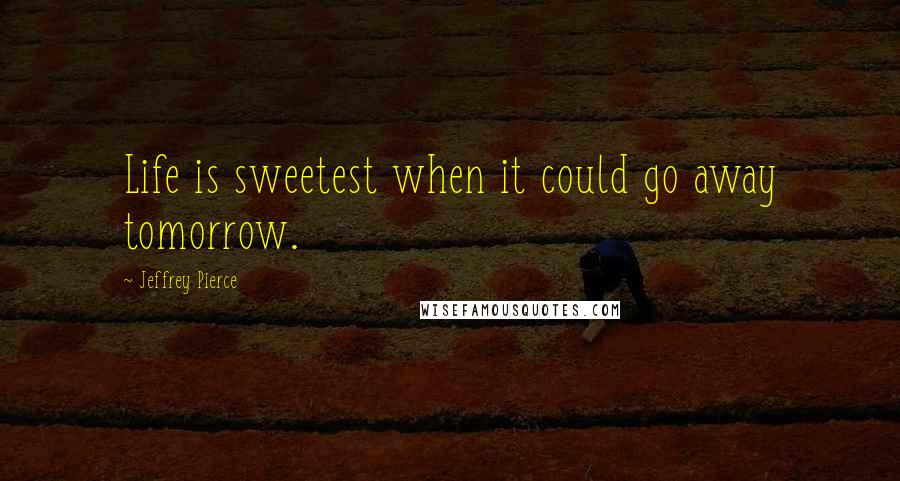 Jeffrey Pierce Quotes: Life is sweetest when it could go away tomorrow.