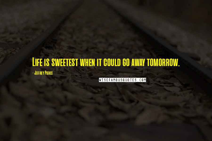 Jeffrey Pierce Quotes: Life is sweetest when it could go away tomorrow.