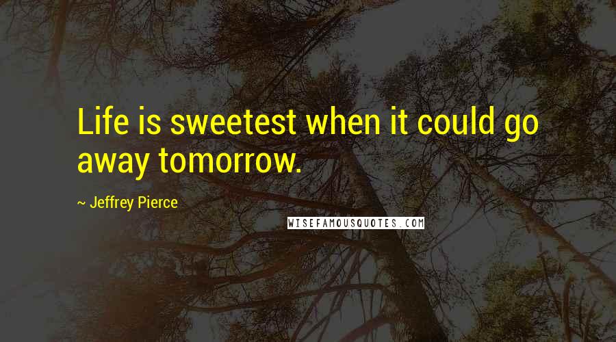 Jeffrey Pierce Quotes: Life is sweetest when it could go away tomorrow.