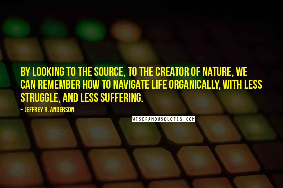 Jeffrey R. Anderson Quotes: By looking to the Source, to the Creator of nature, we can remember how to navigate life organically, with less struggle, and less suffering.