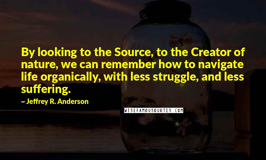 Jeffrey R. Anderson Quotes: By looking to the Source, to the Creator of nature, we can remember how to navigate life organically, with less struggle, and less suffering.