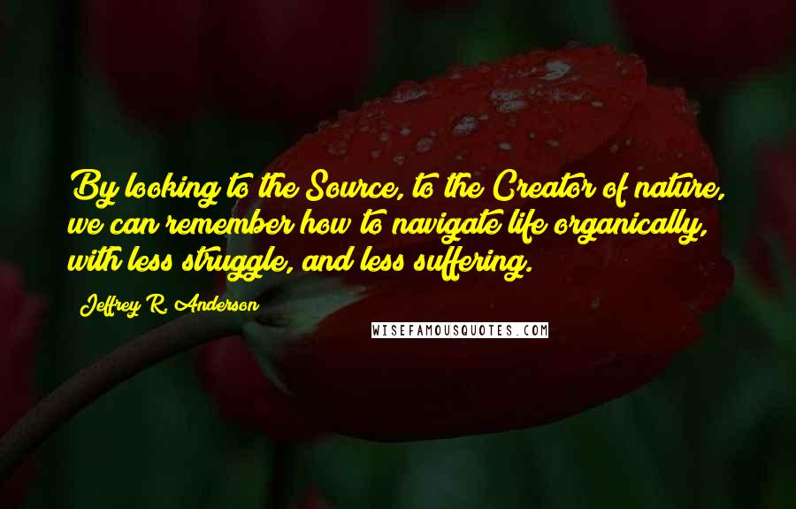 Jeffrey R. Anderson Quotes: By looking to the Source, to the Creator of nature, we can remember how to navigate life organically, with less struggle, and less suffering.