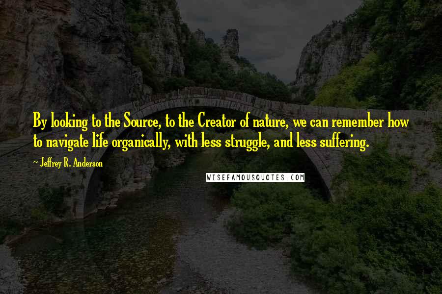 Jeffrey R. Anderson Quotes: By looking to the Source, to the Creator of nature, we can remember how to navigate life organically, with less struggle, and less suffering.