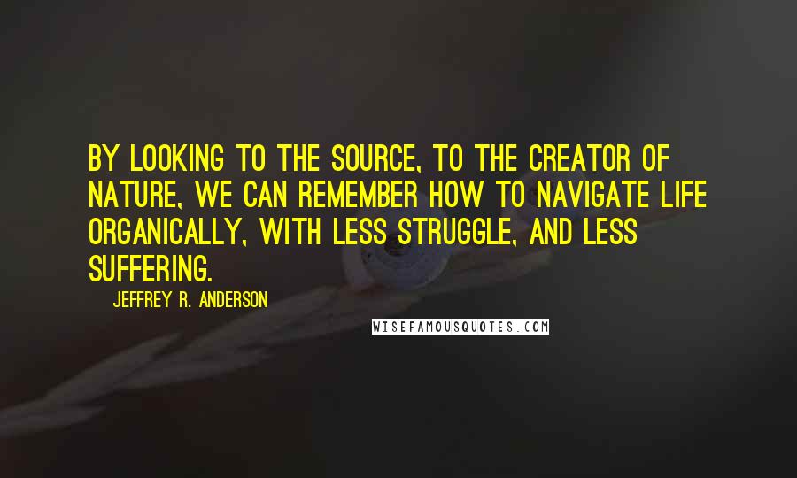 Jeffrey R. Anderson Quotes: By looking to the Source, to the Creator of nature, we can remember how to navigate life organically, with less struggle, and less suffering.