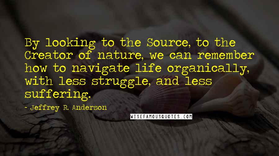 Jeffrey R. Anderson Quotes: By looking to the Source, to the Creator of nature, we can remember how to navigate life organically, with less struggle, and less suffering.