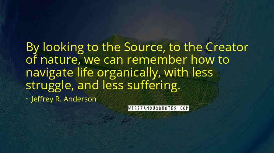 Jeffrey R. Anderson Quotes: By looking to the Source, to the Creator of nature, we can remember how to navigate life organically, with less struggle, and less suffering.