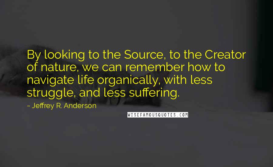 Jeffrey R. Anderson Quotes: By looking to the Source, to the Creator of nature, we can remember how to navigate life organically, with less struggle, and less suffering.