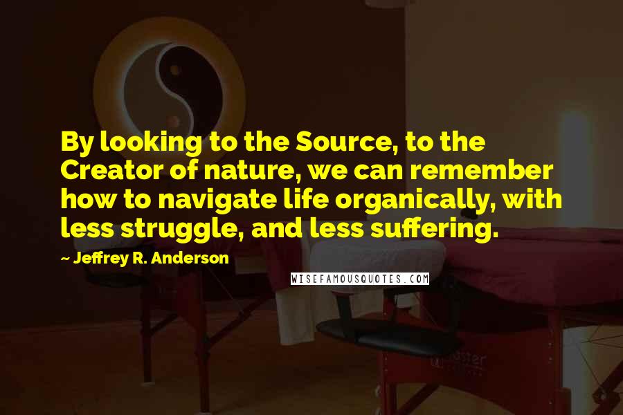 Jeffrey R. Anderson Quotes: By looking to the Source, to the Creator of nature, we can remember how to navigate life organically, with less struggle, and less suffering.