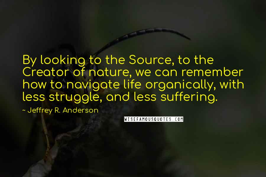 Jeffrey R. Anderson Quotes: By looking to the Source, to the Creator of nature, we can remember how to navigate life organically, with less struggle, and less suffering.