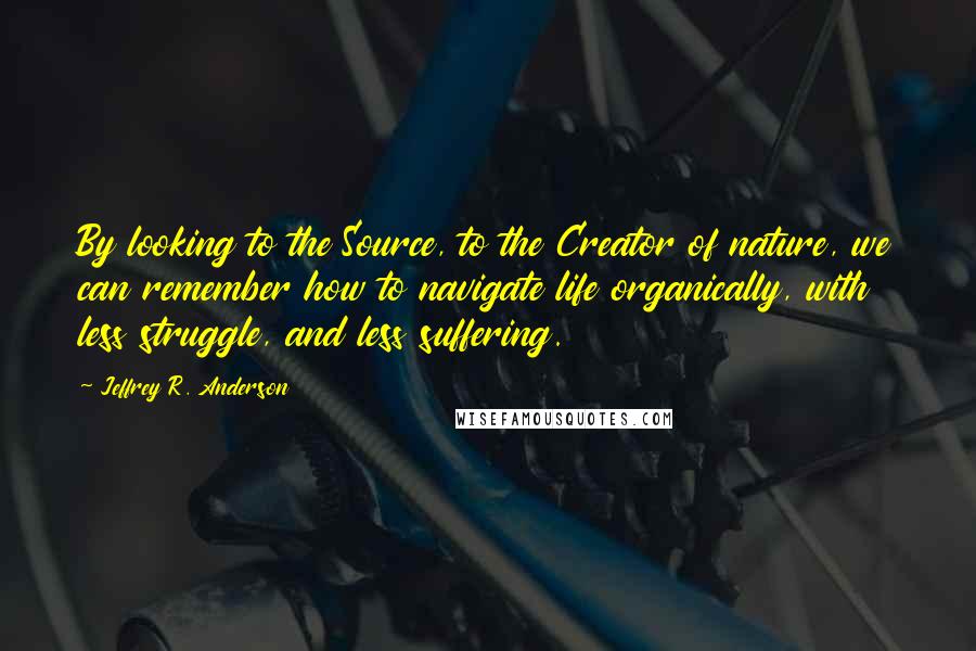 Jeffrey R. Anderson Quotes: By looking to the Source, to the Creator of nature, we can remember how to navigate life organically, with less struggle, and less suffering.