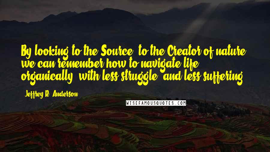 Jeffrey R. Anderson Quotes: By looking to the Source, to the Creator of nature, we can remember how to navigate life organically, with less struggle, and less suffering.