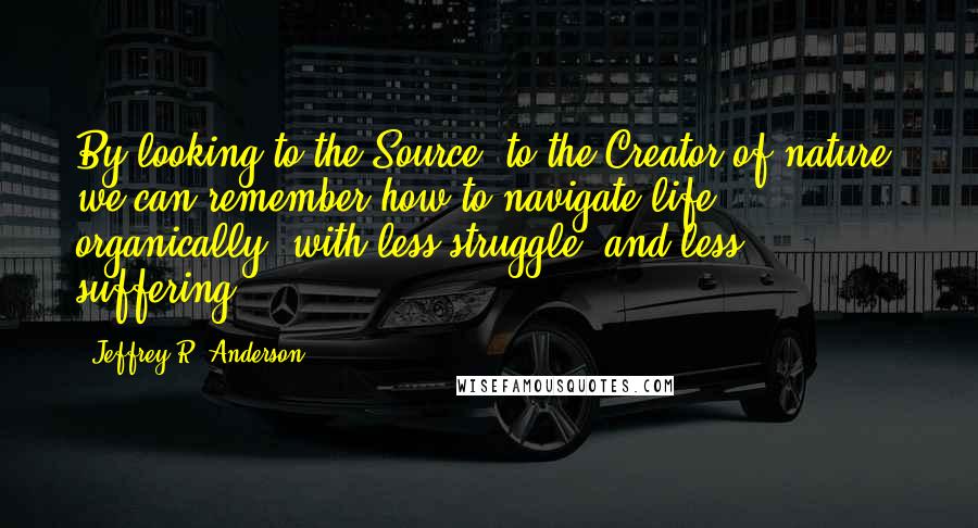 Jeffrey R. Anderson Quotes: By looking to the Source, to the Creator of nature, we can remember how to navigate life organically, with less struggle, and less suffering.