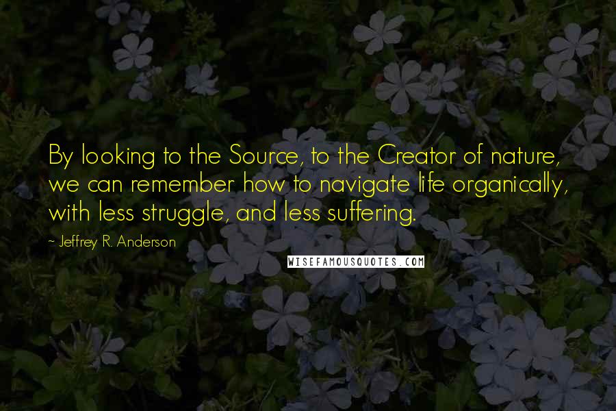 Jeffrey R. Anderson Quotes: By looking to the Source, to the Creator of nature, we can remember how to navigate life organically, with less struggle, and less suffering.