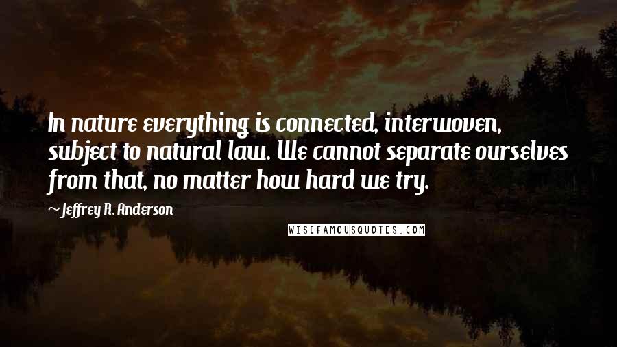 Jeffrey R. Anderson Quotes: In nature everything is connected, interwoven, subject to natural law. We cannot separate ourselves from that, no matter how hard we try.