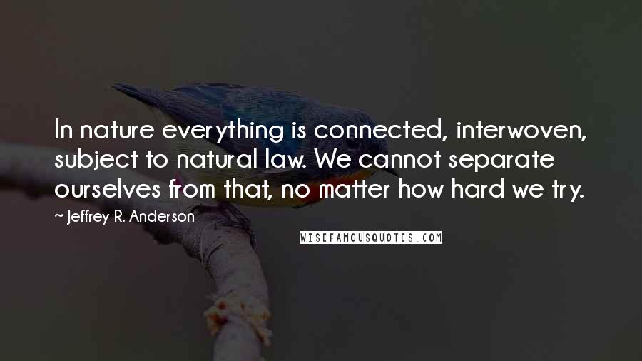 Jeffrey R. Anderson Quotes: In nature everything is connected, interwoven, subject to natural law. We cannot separate ourselves from that, no matter how hard we try.