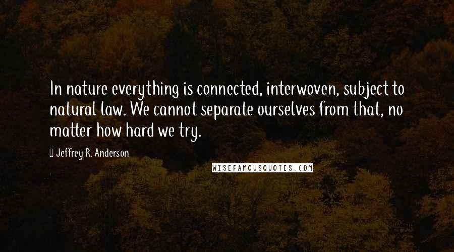 Jeffrey R. Anderson Quotes: In nature everything is connected, interwoven, subject to natural law. We cannot separate ourselves from that, no matter how hard we try.