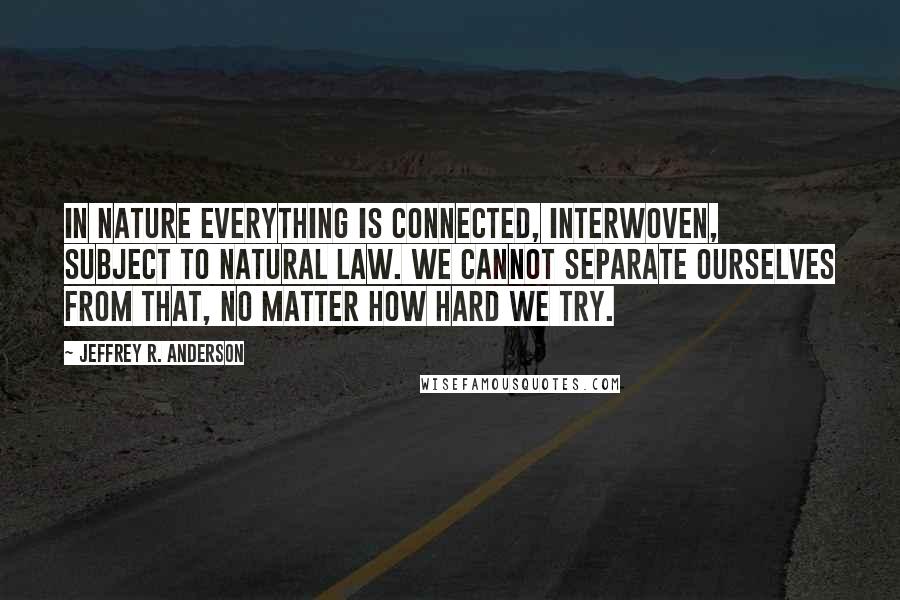 Jeffrey R. Anderson Quotes: In nature everything is connected, interwoven, subject to natural law. We cannot separate ourselves from that, no matter how hard we try.