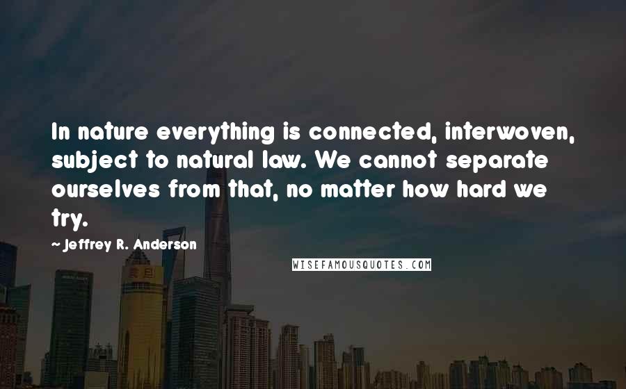 Jeffrey R. Anderson Quotes: In nature everything is connected, interwoven, subject to natural law. We cannot separate ourselves from that, no matter how hard we try.