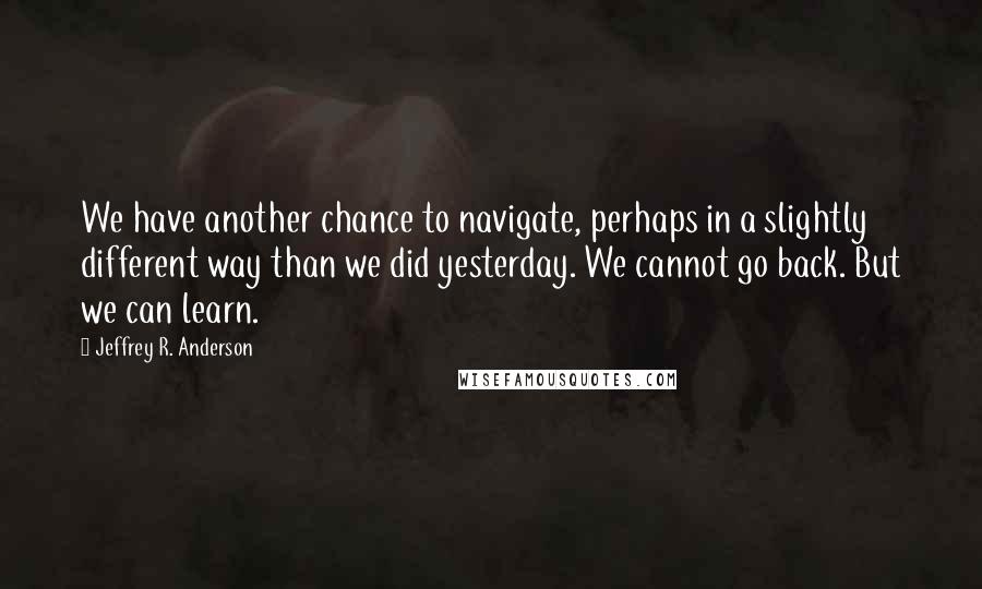 Jeffrey R. Anderson Quotes: We have another chance to navigate, perhaps in a slightly different way than we did yesterday. We cannot go back. But we can learn.