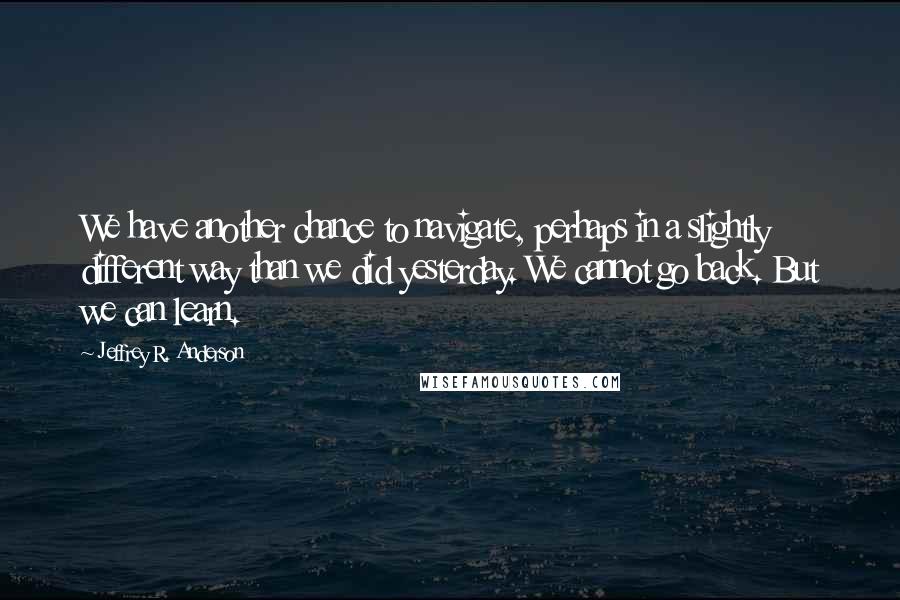 Jeffrey R. Anderson Quotes: We have another chance to navigate, perhaps in a slightly different way than we did yesterday. We cannot go back. But we can learn.