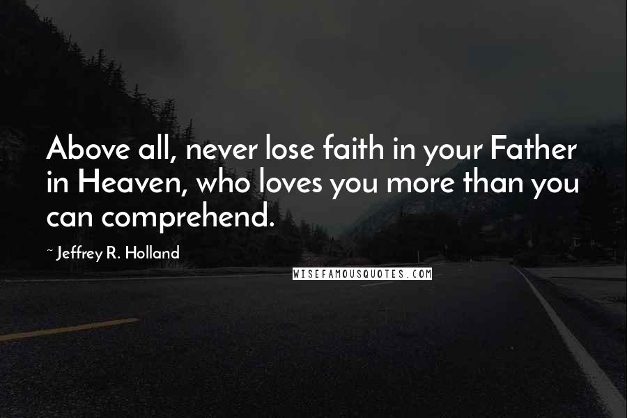 Jeffrey R. Holland Quotes: Above all, never lose faith in your Father in Heaven, who loves you more than you can comprehend.