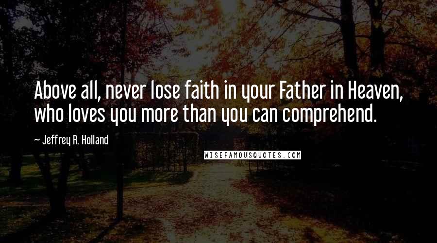 Jeffrey R. Holland Quotes: Above all, never lose faith in your Father in Heaven, who loves you more than you can comprehend.