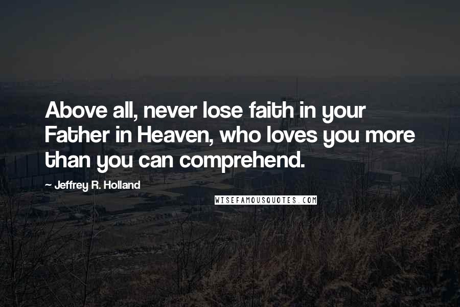Jeffrey R. Holland Quotes: Above all, never lose faith in your Father in Heaven, who loves you more than you can comprehend.