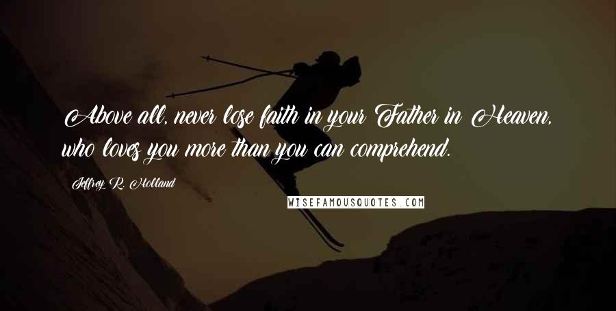 Jeffrey R. Holland Quotes: Above all, never lose faith in your Father in Heaven, who loves you more than you can comprehend.