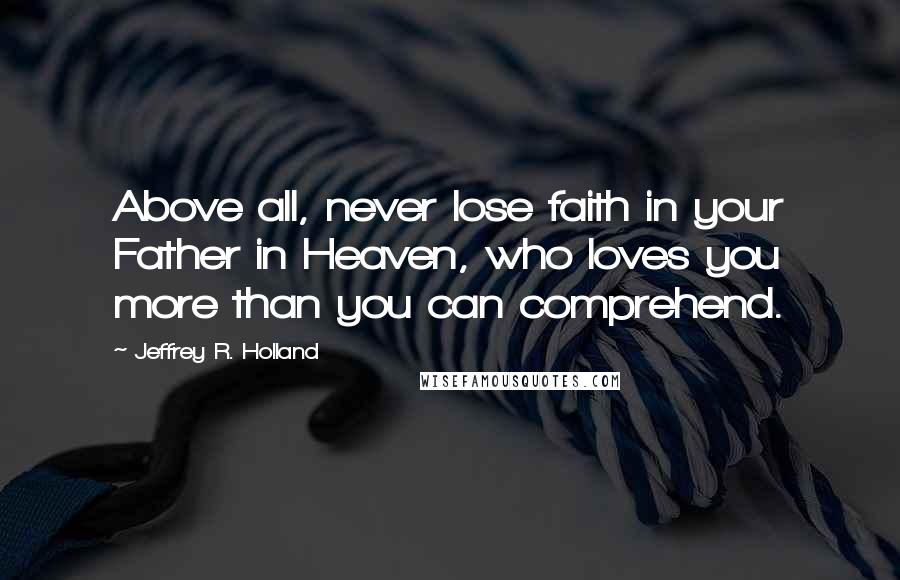 Jeffrey R. Holland Quotes: Above all, never lose faith in your Father in Heaven, who loves you more than you can comprehend.