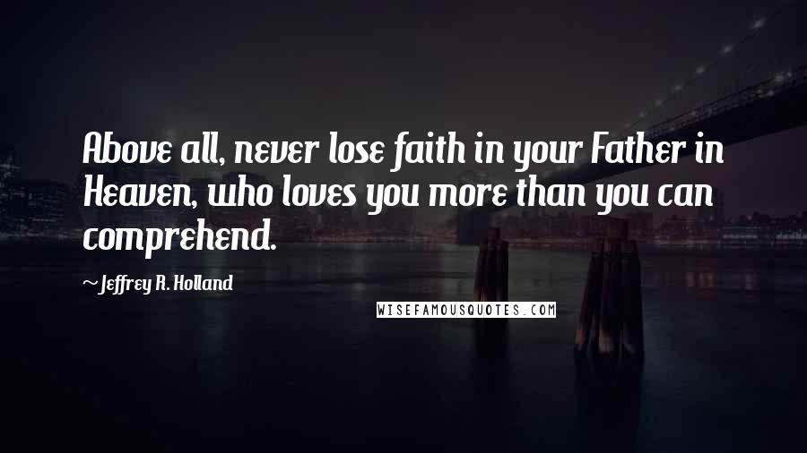 Jeffrey R. Holland Quotes: Above all, never lose faith in your Father in Heaven, who loves you more than you can comprehend.