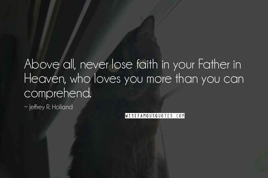 Jeffrey R. Holland Quotes: Above all, never lose faith in your Father in Heaven, who loves you more than you can comprehend.