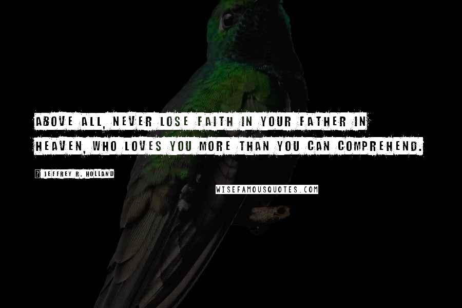 Jeffrey R. Holland Quotes: Above all, never lose faith in your Father in Heaven, who loves you more than you can comprehend.