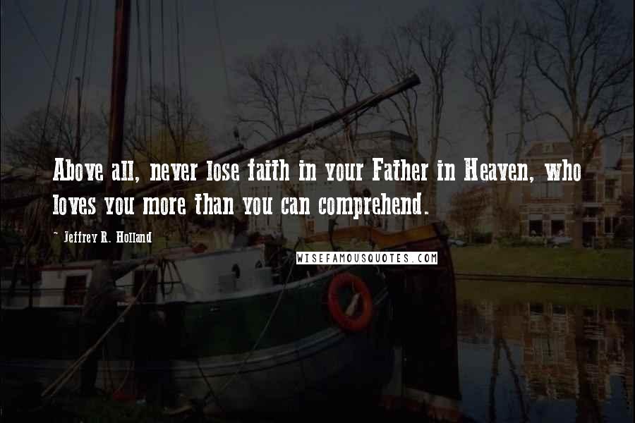 Jeffrey R. Holland Quotes: Above all, never lose faith in your Father in Heaven, who loves you more than you can comprehend.