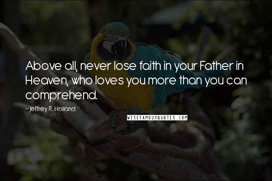 Jeffrey R. Holland Quotes: Above all, never lose faith in your Father in Heaven, who loves you more than you can comprehend.