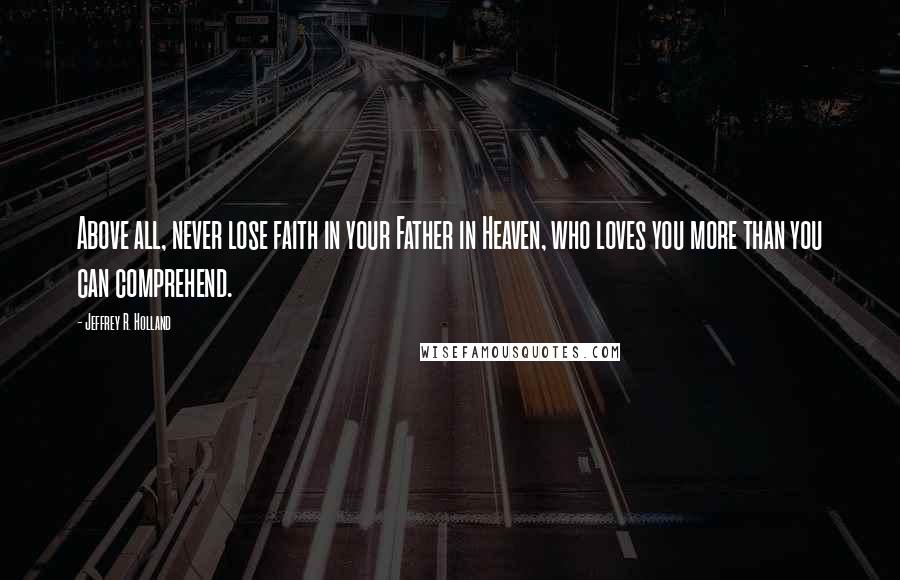 Jeffrey R. Holland Quotes: Above all, never lose faith in your Father in Heaven, who loves you more than you can comprehend.